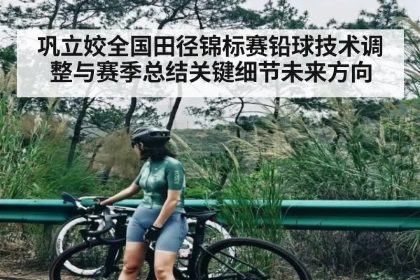 巩立姣全国田径锦标赛铅球技术调整与赛季总结关键细节未来方向