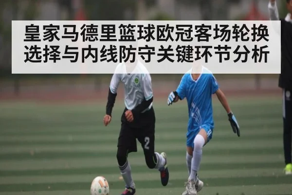 皇家马德里篮球欧冠客场轮换选择与内线防守关键环节分析